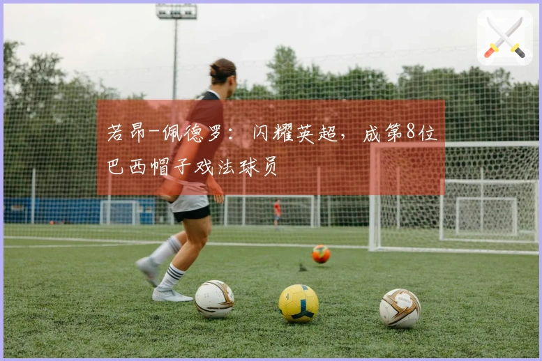 若昂-佩德罗：闪耀英超，成第8位巴西帽子戏法球员