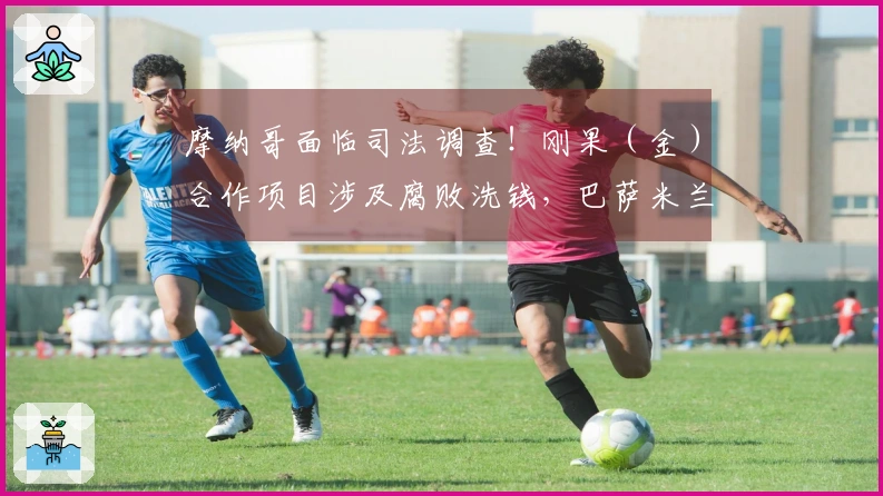 摩纳哥面临司法调查！刚果（金）合作项目涉及腐败洗钱，巴萨米兰受影响