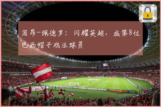 若昂-佩德罗：闪耀英超，成第8位巴西帽子戏法球员