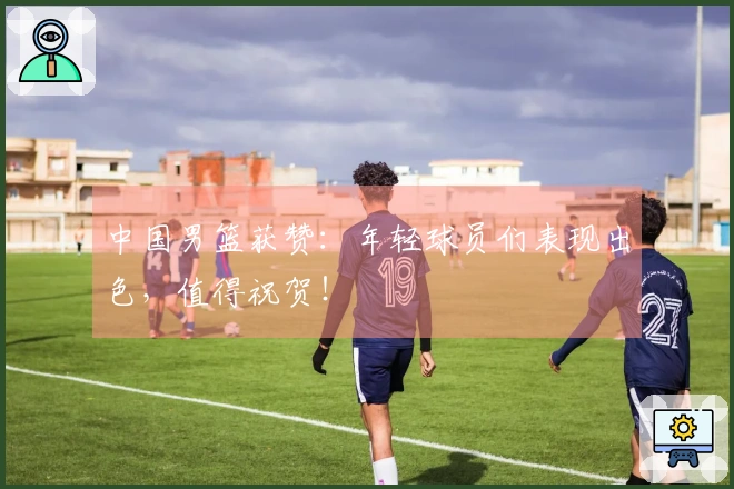 中国男篮获赞：年轻球员们表现出色，值得祝贺！