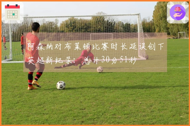 阿森纳对布莱顿比赛时长延误创下英超新纪录：总计30分51秒