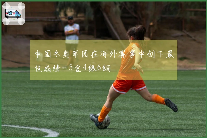 中国冬奥军团在海外赛事中创下最佳成绩- 5金4银6铜