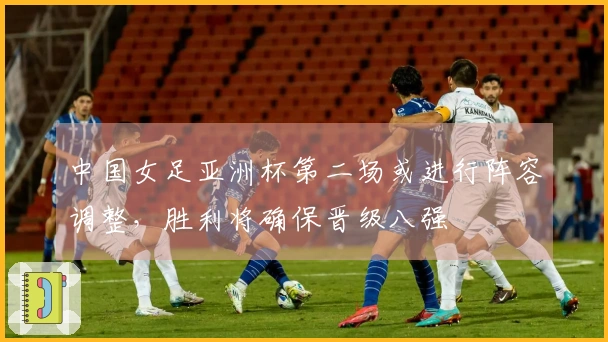 中国女足亚洲杯第二场或进行阵容调整，胜利将确保晋级八强