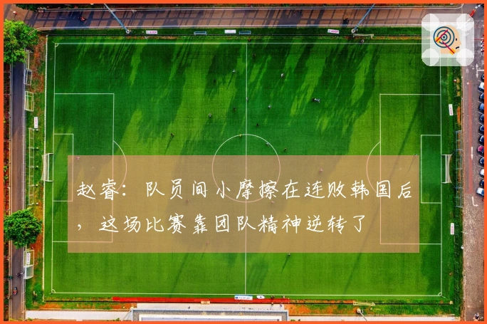 赵睿：队员间小摩擦在连败韩国后，这场比赛靠团队精神逆转了