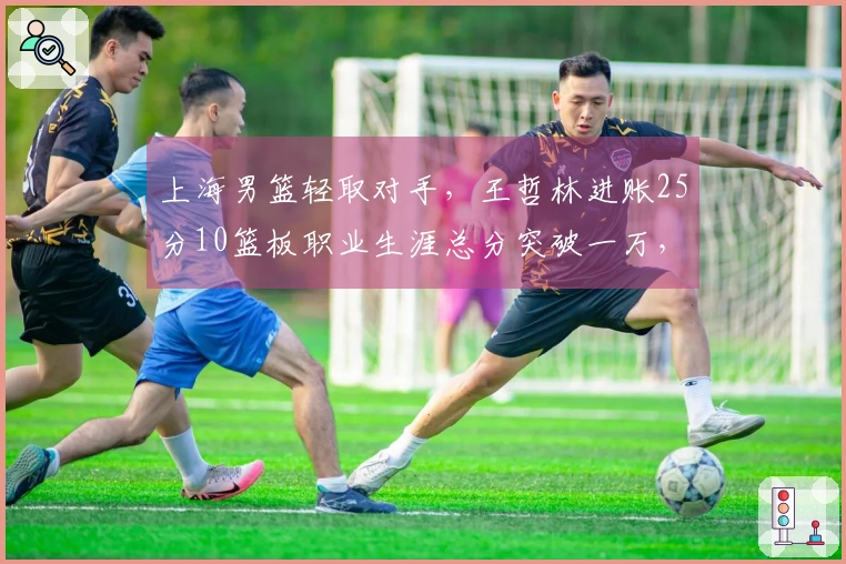 上海男篮轻取对手，王哲林进账25分10篮板职业生涯总分突破一万，洛夫顿贡献30分10篮板