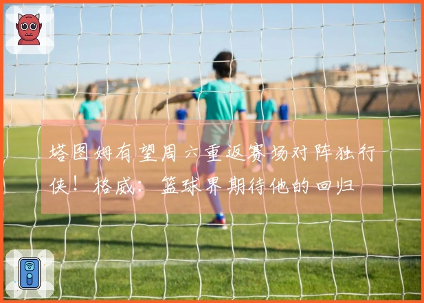 塔图姆有望周六重返赛场对阵独行侠！格威：篮球界期待他的回归