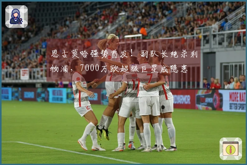 恩古莫哈强势首发！副队长绝杀利物浦，7000万欧超级巨星成隐患