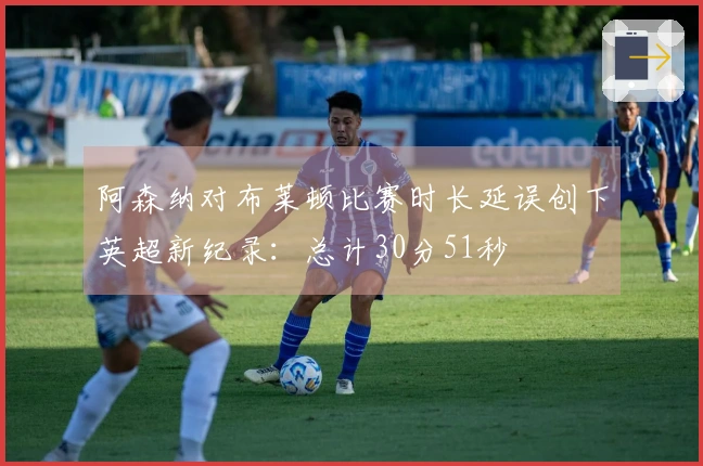 阿森纳对布莱顿比赛时长延误创下英超新纪录：总计30分51秒