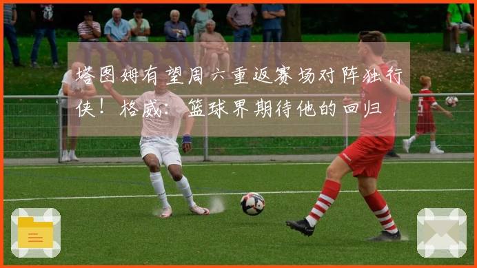 塔图姆有望周六重返赛场对阵独行侠！格威：篮球界期待他的回归