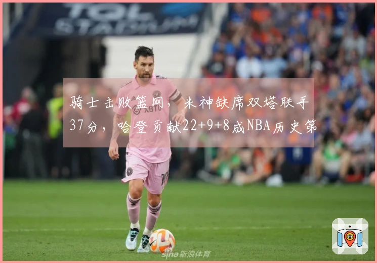 骑士击败篮网，米神缺席双塔联手37分，哈登贡献22+9+8成NBA历史第三位。