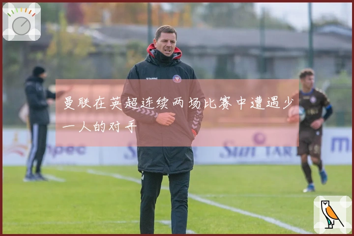 曼联在英超连续两场比赛中遭遇少一人的对手