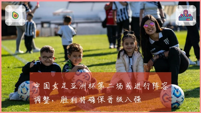 中国女足亚洲杯第二场或进行阵容调整，胜利将确保晋级八强