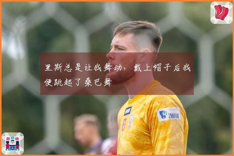 里斯总是让我舞动，戴上帽子后我便跳起了桑巴舞