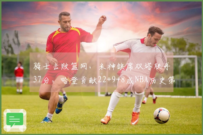 骑士击败篮网，米神缺席双塔联手37分，哈登贡献22+9+8成NBA历史第三位。