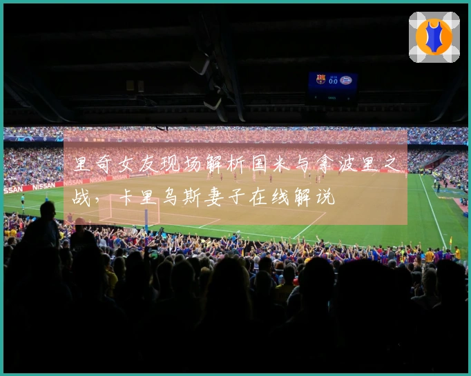里奇女友现场解析国米与拿波里之战，卡里乌斯妻子在线解说