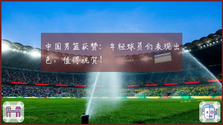 中国男篮获赞：年轻球员们表现出色，值得祝贺！