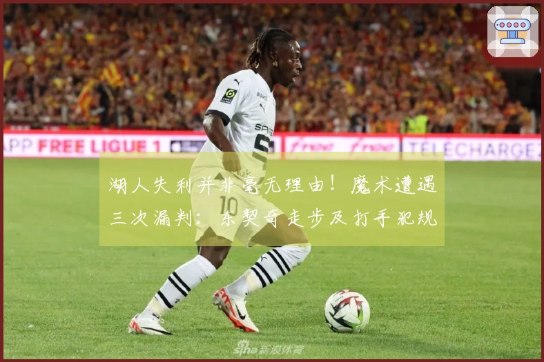 湖人失利并非毫无理由！魔术遭遇三次漏判：东契奇走步及打手犯规未被吹罚