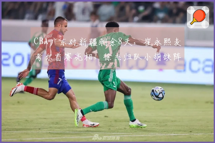 CBA广东对新疆剩余8天，崔永熙麦考尔首赛亮相，徐杰归队小胡缺阵